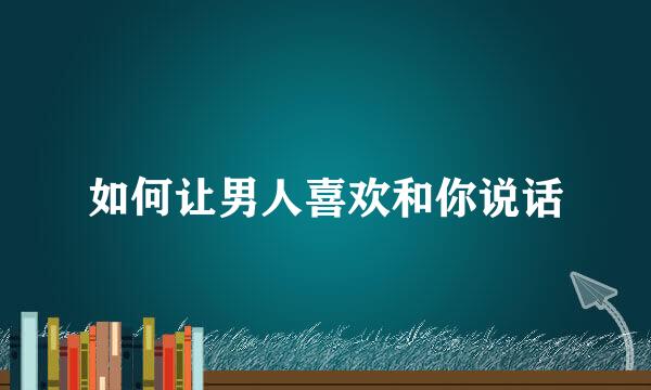 如何让男人喜欢和你说话