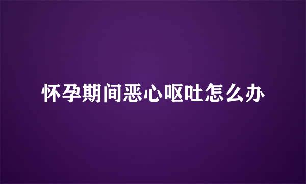 怀孕期间恶心呕吐怎么办