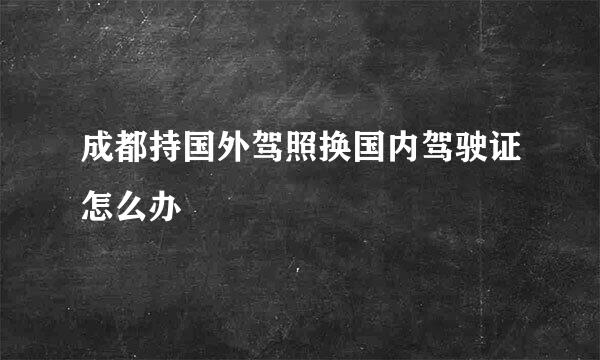 成都持国外驾照换国内驾驶证怎么办