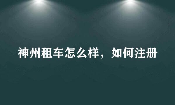 神州租车怎么样，如何注册