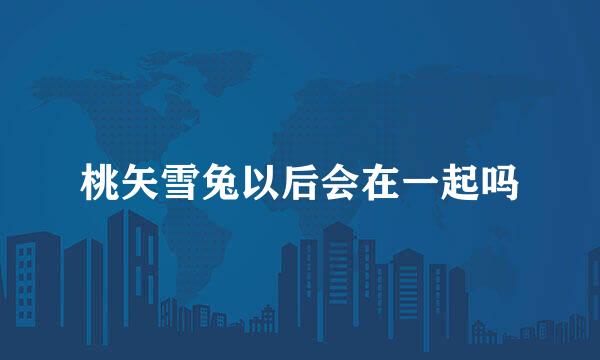 桃矢雪兔以后会在一起吗