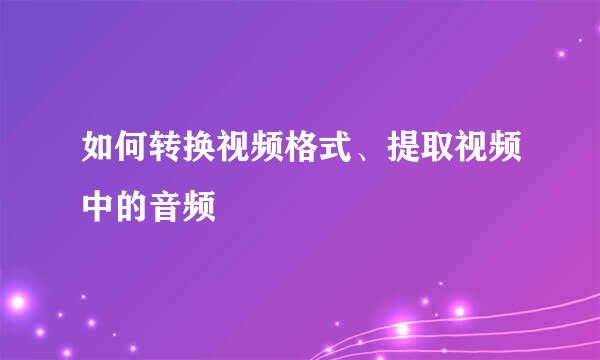 如何转换视频格式、提取视频中的音频