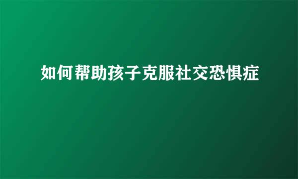 如何帮助孩子克服社交恐惧症