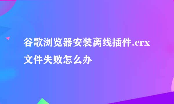 谷歌浏览器安装离线插件.crx文件失败怎么办