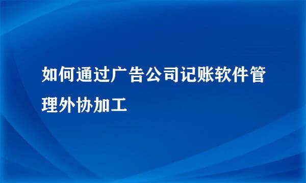 如何通过广告公司记账软件管理外协加工