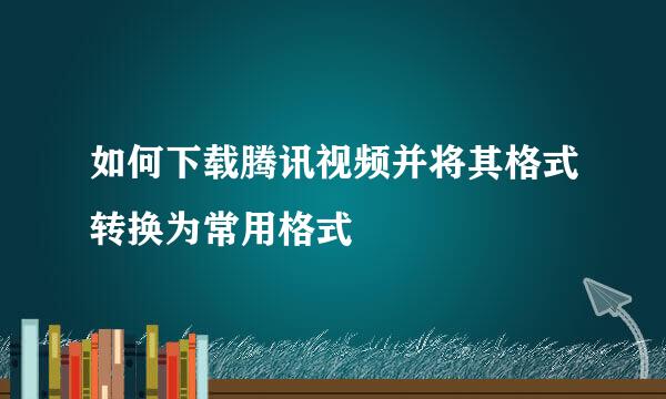如何下载腾讯视频并将其格式转换为常用格式