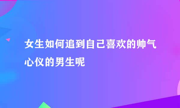 女生如何追到自己喜欢的帅气心仪的男生呢