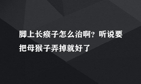 脚上长瘊子怎么治啊？听说要把母猴子弄掉就好了