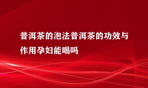 普洱茶的泡法普洱茶的功效与作用孕妇能喝吗