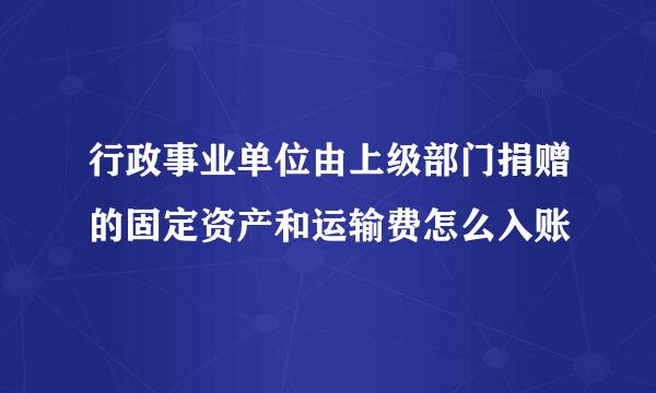 行政事业单位由上级部门捐赠的固定资产和运输费怎么入账