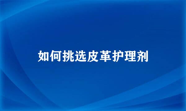 如何挑选皮革护理剂