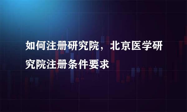 如何注册研究院，北京医学研究院注册条件要求