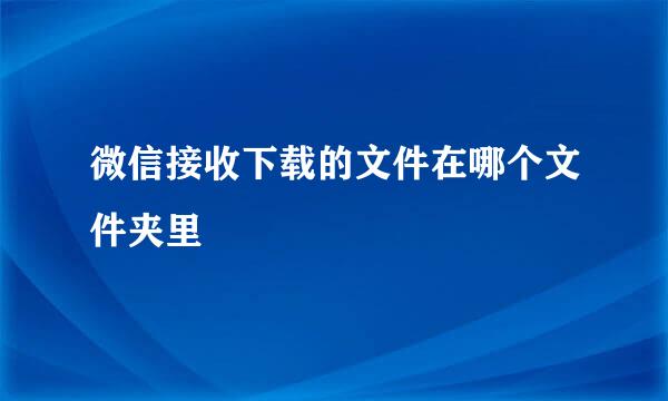 微信接收下载的文件在哪个文件夹里