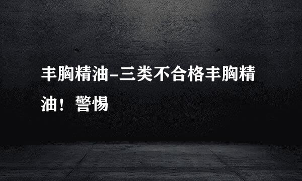 丰胸精油-三类不合格丰胸精油！警惕