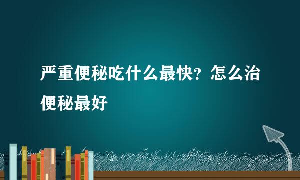 严重便秘吃什么最快？怎么治便秘最好