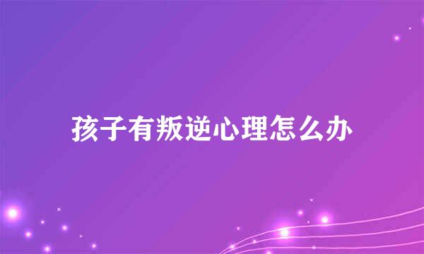 孩子有叛逆心理怎么办