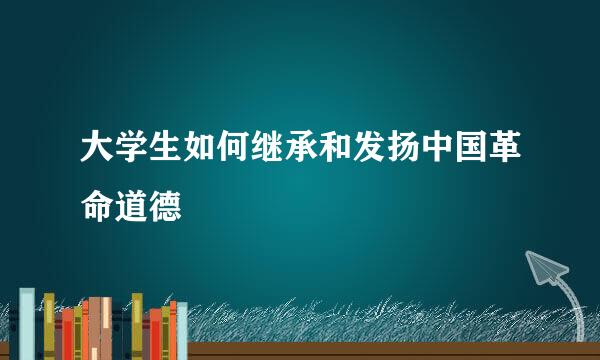 大学生如何继承和发扬中国革命道德