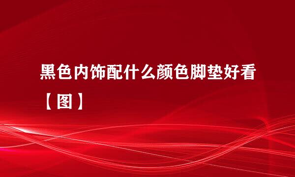 黑色内饰配什么颜色脚垫好看【图】