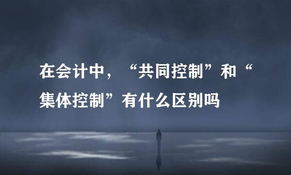 在会计中，“共同控制”和“集体控制”有什么区别吗