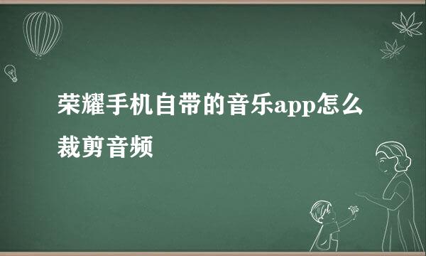 荣耀手机自带的音乐app怎么裁剪音频