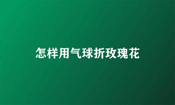 怎样用气球折玫瑰花