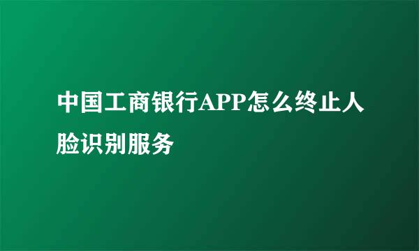中国工商银行APP怎么终止人脸识别服务