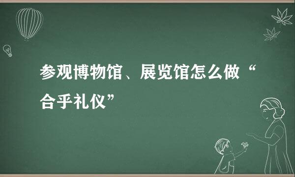 参观博物馆、展览馆怎么做“合乎礼仪”