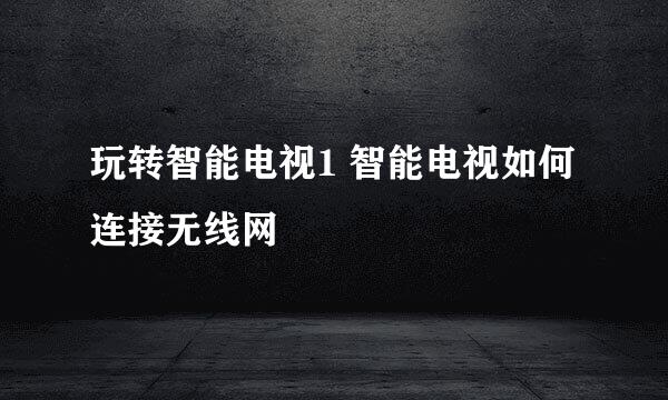 玩转智能电视1 智能电视如何连接无线网