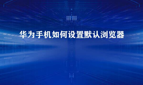 华为手机如何设置默认浏览器